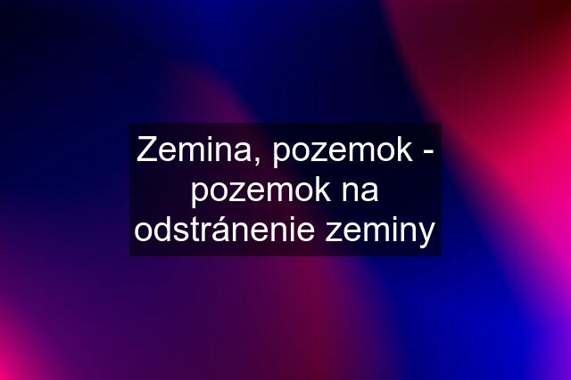 Zemina, pozemok - pozemok na odstránenie zeminy