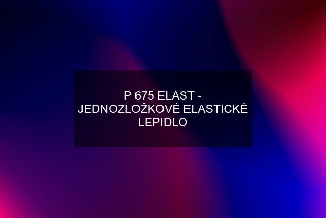 P 675 ELAST - JEDNOZLOŽKOVÉ ELASTICKÉ LEPIDLO