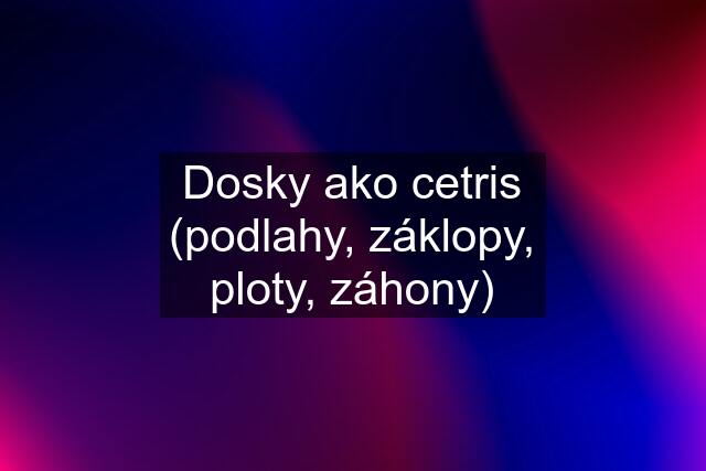 Dosky ako cetris (podlahy, záklopy, ploty, záhony)