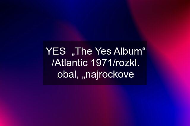 YES  „The Yes Album“ /Atlantic 1971/rozkl. obal, „najrockove