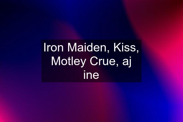 Iron Maiden, Kiss, Motley Crue, aj ine