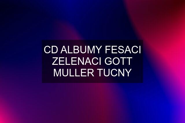 CD ALBUMY FESACI ZELENACI GOTT MULLER TUCNY