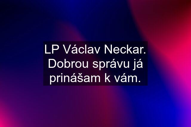 LP Václav Neckar. Dobrou správu já prinášam k vám.