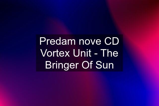 Predam nove CD Vortex Unit - The Bringer Of Sun