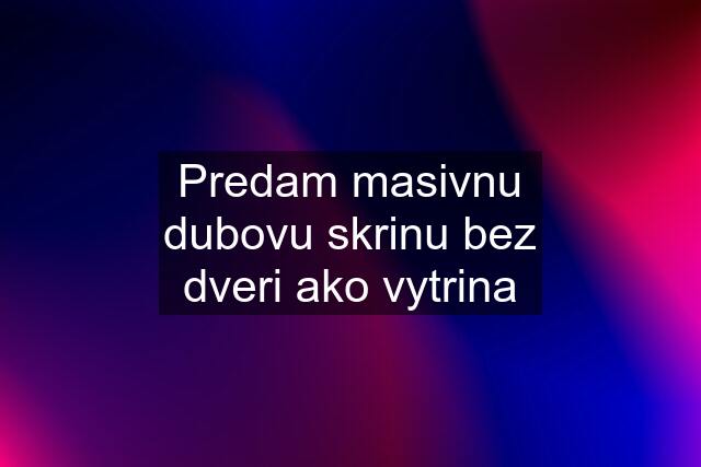 Predam masivnu dubovu skrinu bez dveri ako vytrina