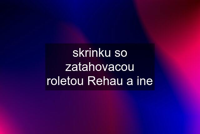 skrinku so zatahovacou roletou Rehau a ine