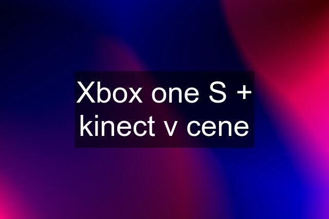 Xbox one S + kinect v cene