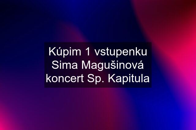 Kúpim 1 vstupenku Sima Magušinová koncert Sp. Kapitula