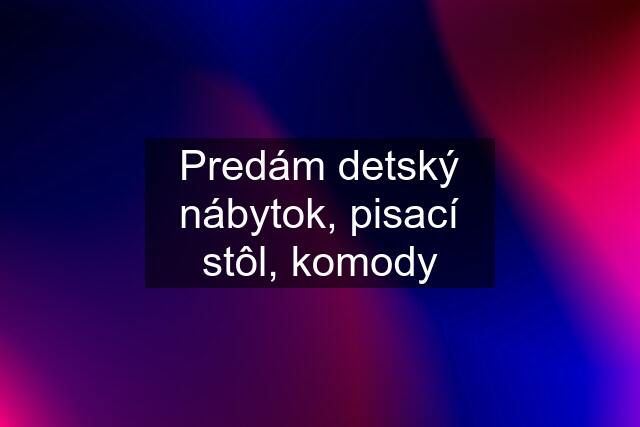 Predám detský nábytok, pisací stôl, komody