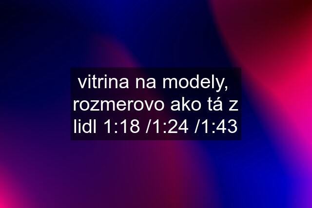 vitrina na modely,  rozmerovo ako tá z lidl 1:18 /1:24 /1:43