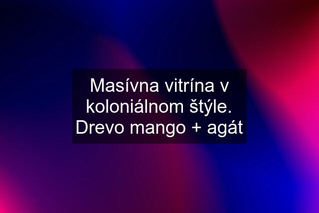 Masívna vitrína v koloniálnom štýle. Drevo mango + agát