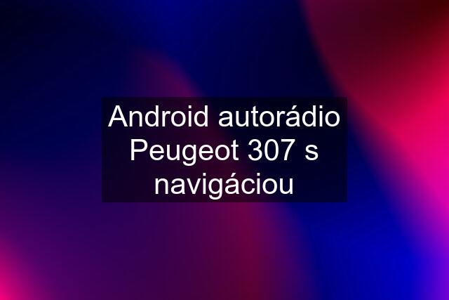 Android autorádio Peugeot 307 s navigáciou