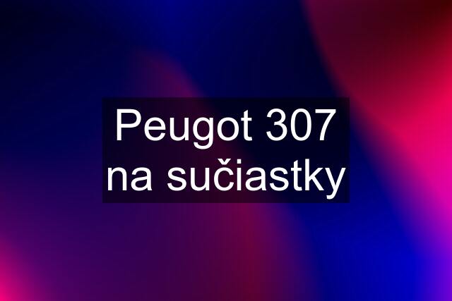 Peugot 307 na sučiastky