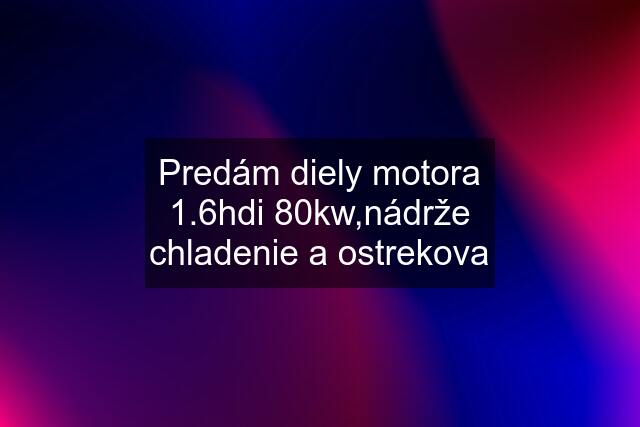 Predám diely motora 1.6hdi 80kw,nádrže chladenie a ostrekova