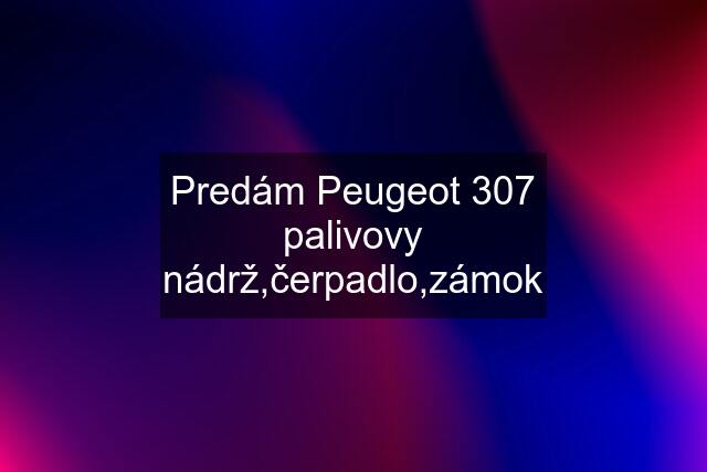 Predám Peugeot 307 palivovy nádrž,čerpadlo,zámok