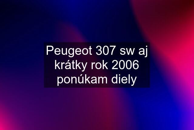 Peugeot 307 sw aj krátky rok 2006 ponúkam diely