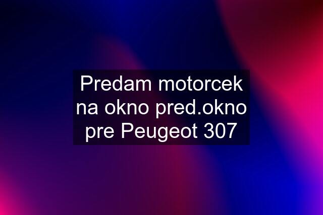 Predam motorcek na okno pred.okno pre Peugeot 307