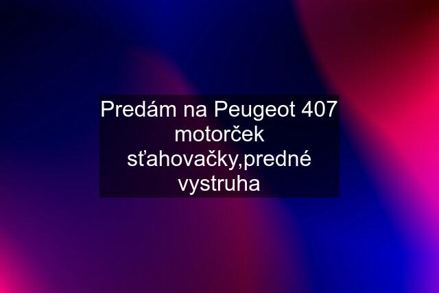 Predám na Peugeot 407 motorček sťahovačky,predné vystruha