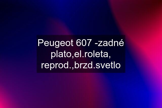 Peugeot 607 -zadné plato,el.roleta, reprod.,brzd.svetlo