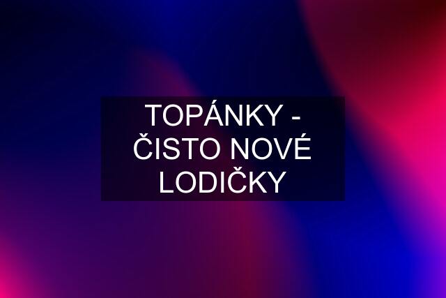 TOPÁNKY - ČISTO NOVÉ LODIČKY