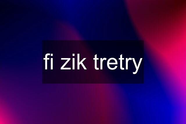 fi zik tretry