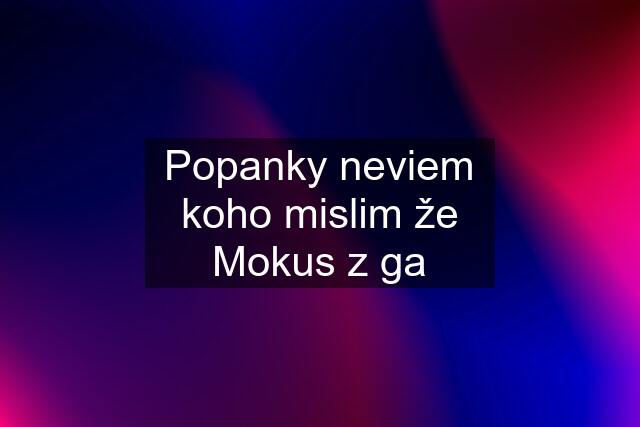 Popanky neviem koho mislim že Mokus z ga