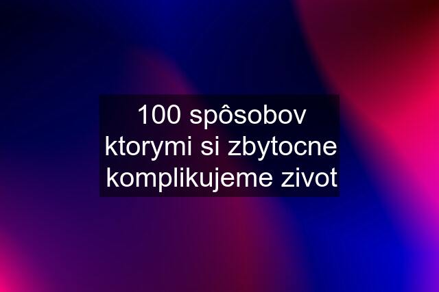 100 spôsobov ktorymi si zbytocne komplikujeme zivot