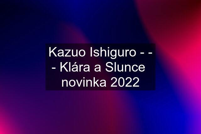 Kazuo Ishiguro - - - Klára a Slunce  novinka 2022