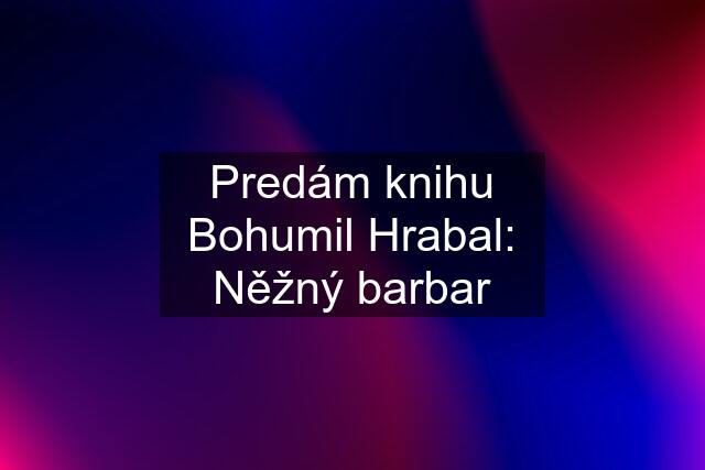 Predám knihu Bohumil Hrabal: Něžný barbar