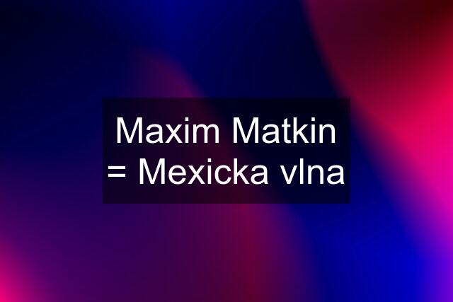 Maxim Matkin = Mexicka vlna