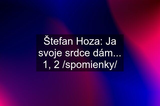 Štefan Hoza: Ja svoje srdce dám... 1, 2 /spomienky/