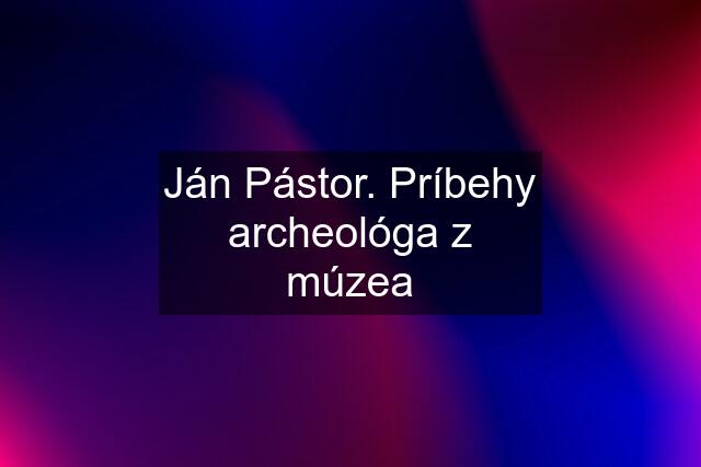 Ján Pástor. Príbehy archeológa z múzea