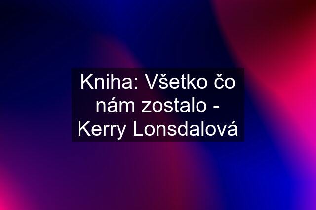 Kniha: Všetko čo nám zostalo - Kerry Lonsdalová