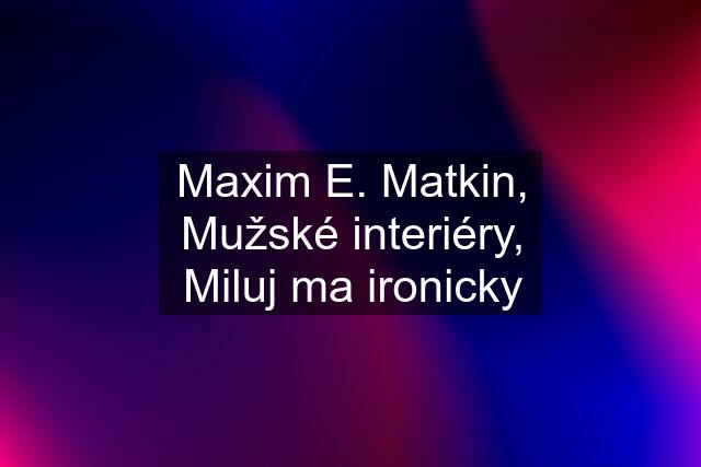 Maxim E. Matkin, Mužské interiéry, Miluj ma ironicky