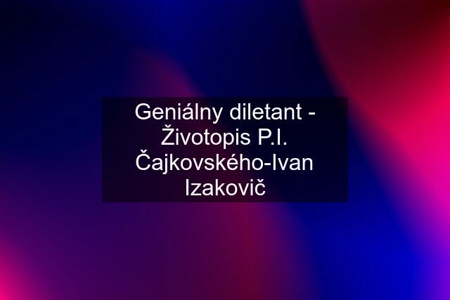 Geniálny diletant - Životopis P.I. Čajkovského-Ivan Izakovič