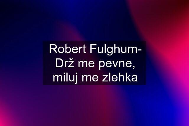 Robert Fulghum- Drž me pevne, miluj me zlehka