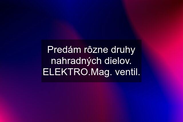 Predám rôzne druhy nahradných dielov. ELEKTRO.Mag. ventil.