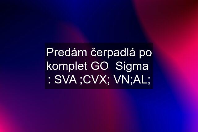 Predám čerpadlá po komplet GO  Sigma  : SVA ;CVX; VN;AL;