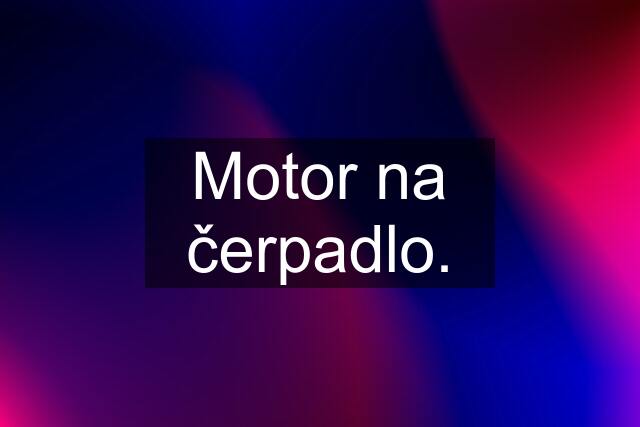 Motor na čerpadlo.