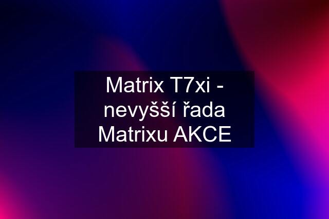 Matrix T7xi - nevyšší řada Matrixu AKCE