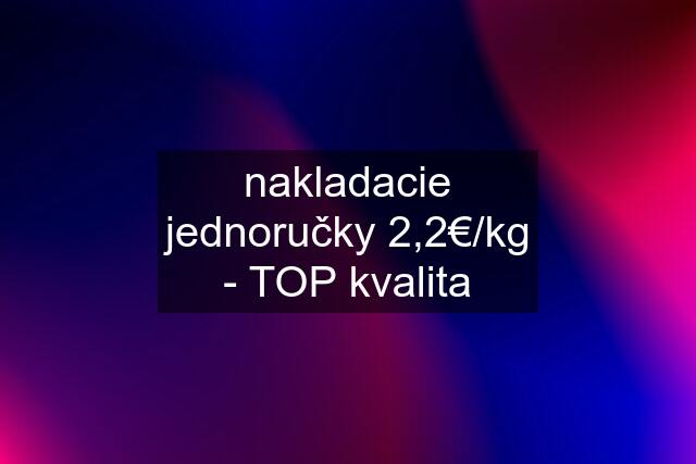 nakladacie jednoručky 2,2€/kg - TOP kvalita