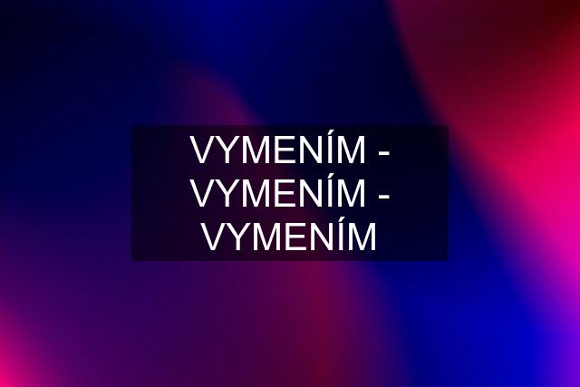 VYMENÍM - VYMENÍM - VYMENÍM