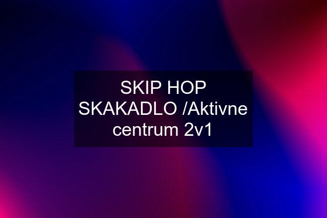 SKIP HOP SKAKADLO /Aktivne centrum 2v1