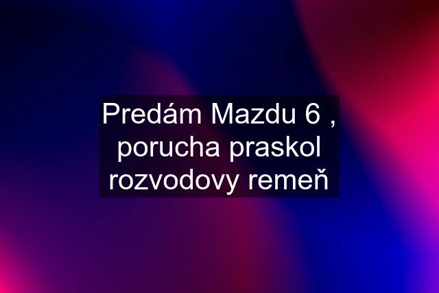 Predám Mazdu 6 , porucha praskol rozvodovy remeň