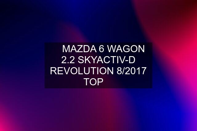 ❇️ MAZDA 6 WAGON 2.2 SKYACTIV-D REVOLUTION 8/2017 TOP ❇️