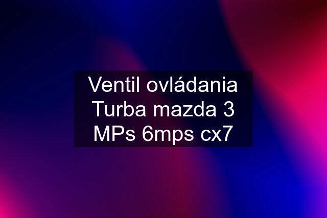 Ventil ovládania Turba mazda 3 MPs 6mps cx7