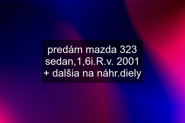 predám mazda 323 sedan,1,6i.R.v. 2001 + dalšia na náhr.diely