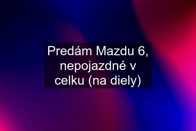 Predám Mazdu 6, nepojazdné v celku (na diely)