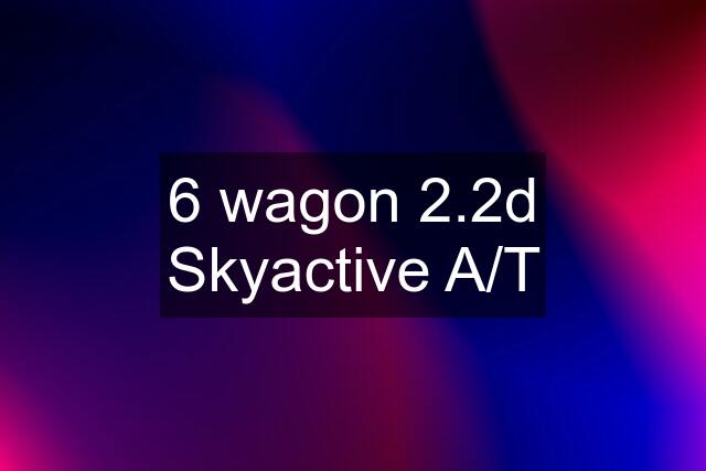 6 wagon 2.2d Skyactive A/T