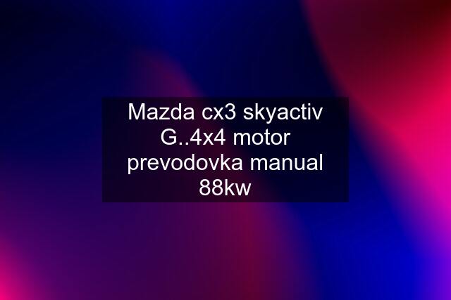 Mazda cx3 skyactiv G..4x4 motor prevodovka manual 88kw